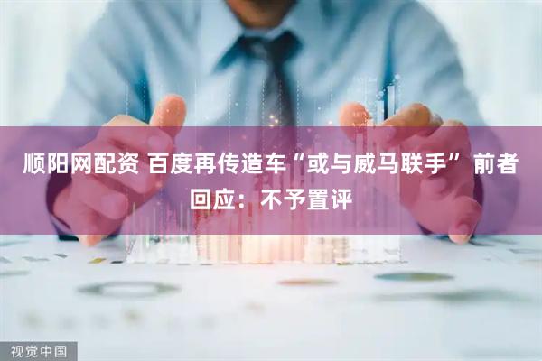 顺阳网配资 百度再传造车“或与威马联手” 前者回应：不予置评