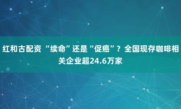 红和古配资 “续命”还是“促癌”？全国现存咖啡相关企业超24.6万家