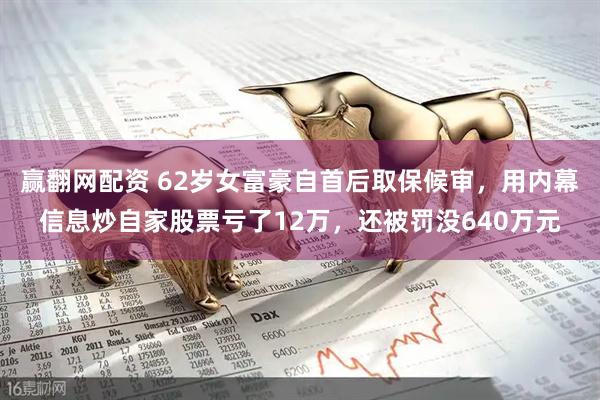 赢翻网配资 62岁女富豪自首后取保候审，用内幕信息炒自家股票亏了12万，还被罚没640万元
