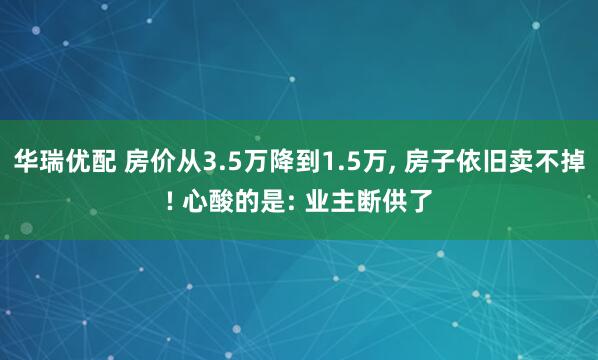 华瑞优配 房价从3.5万降到1.5万, 房子依旧卖不掉! 心酸的是: 业主断供了