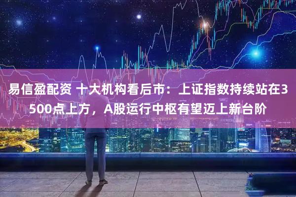 易信盈配资 十大机构看后市：上证指数持续站在3500点上方，A股运行中枢有望迈上新台阶