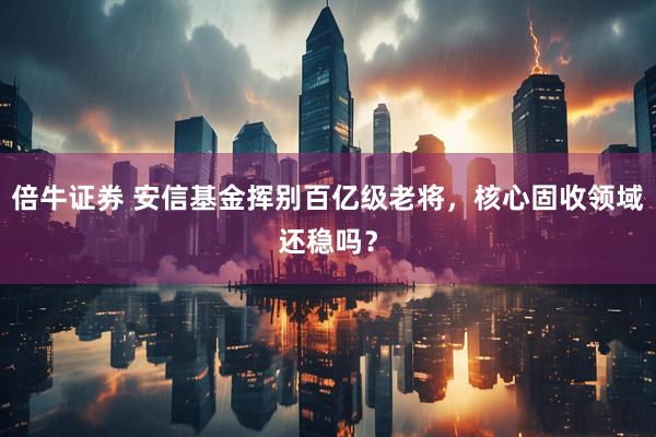 倍牛证券 安信基金挥别百亿级老将，核心固收领域还稳吗？