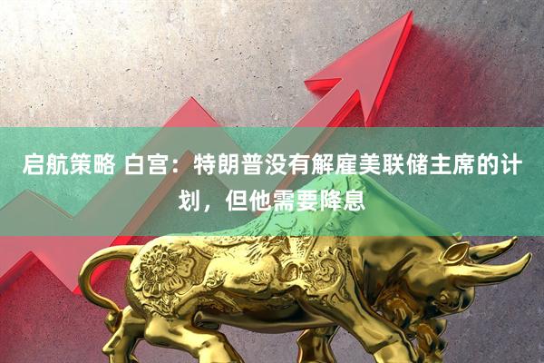 启航策略 白宫：特朗普没有解雇美联储主席的计划，但他需要降息