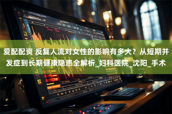 爱配配资 反复人流对女性的影响有多大？从短期并发症到长期健康隐患全解析_妇科医院_沈阳_手术