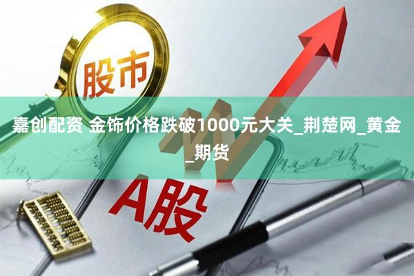 嘉创配资 金饰价格跌破1000元大关_荆楚网_黄金_期货