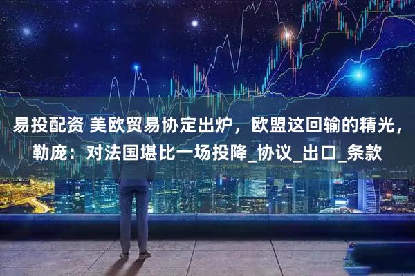 易投配资 美欧贸易协定出炉，欧盟这回输的精光，勒庞：对法国堪比一场投降_协议_出口_条款