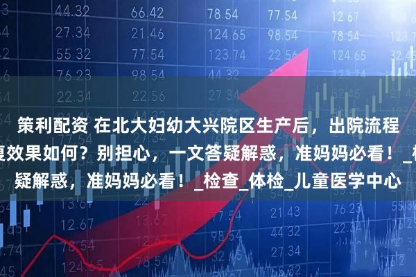 策利配资 在北大妇幼大兴院区生产后，出院流程、产后复查项目、康复效果如何？别担心，一文答疑解惑，准妈妈必看！_检查_体检_儿童医学中心