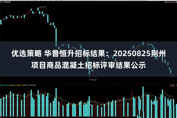 优选策略 华鲁恒升招标结果：20250825荆州项目商品混凝土招标评审结果公示