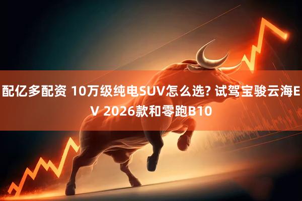 配亿多配资 10万级纯电SUV怎么选? 试驾宝骏云海EV 2026款和零跑B10