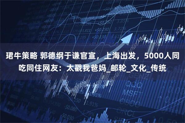 珺牛策略 郭德纲于谦官宣，上海出发，5000人同吃同住网友：太戳我爸妈_邮轮_文化_传统