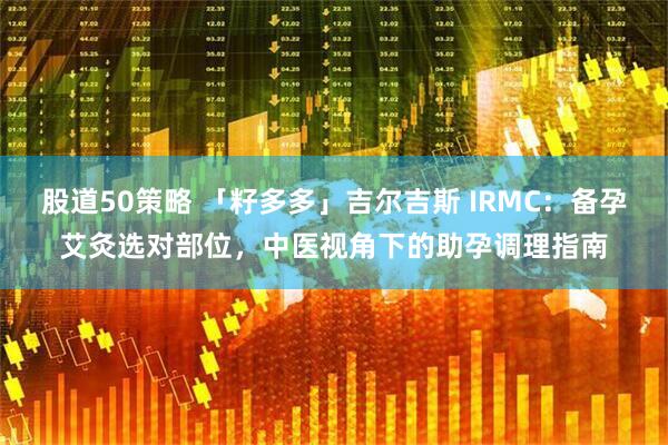 股道50策略 「籽多多」吉尔吉斯 IRMC：备孕艾灸选对部位，中医视角下的助孕调理指南