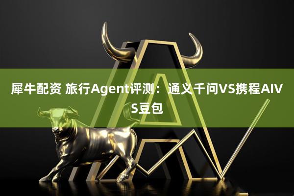 犀牛配资 旅行Agent评测：通义千问VS携程AIVS豆包