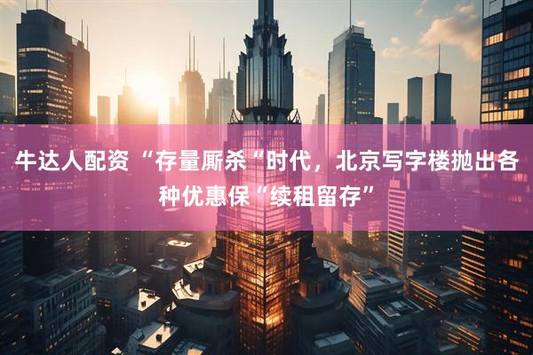 牛达人配资 “存量厮杀“时代，北京写字楼抛出各种优惠保“续租留存”