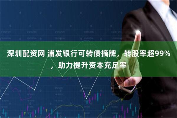 深圳配资网 浦发银行可转债摘牌，转股率超99%，助力提升资本充足率