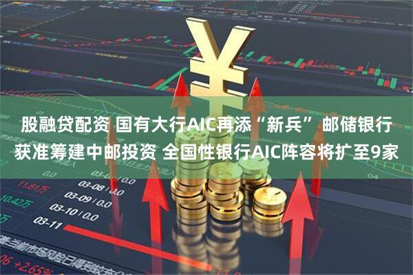 股融贷配资 国有大行AIC再添“新兵” 邮储银行获准筹建中邮投资 全国性银行AIC阵容将扩至9家