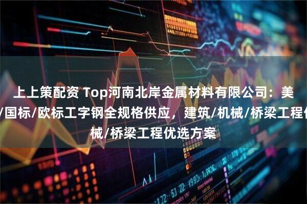 上上策配资 Top河南北岸金属材料有限公司：美标/日标/国标/欧标工字钢全规格供应，建筑/机械/桥梁工程优选方案