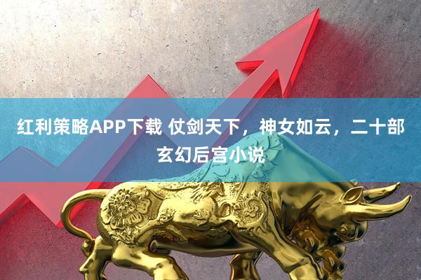 红利策略APP下载 仗剑天下，神女如云，二十部玄幻后宫小说