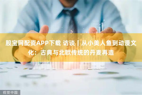 股宝网配资APP下载 访谈｜从小美人鱼到动漫文化：古典与北欧传统的丹麦再造