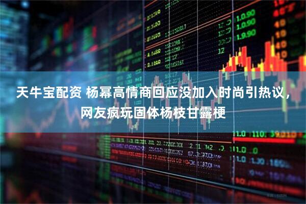 天牛宝配资 杨幂高情商回应没加入时尚引热议，网友疯玩固体杨枝甘露梗