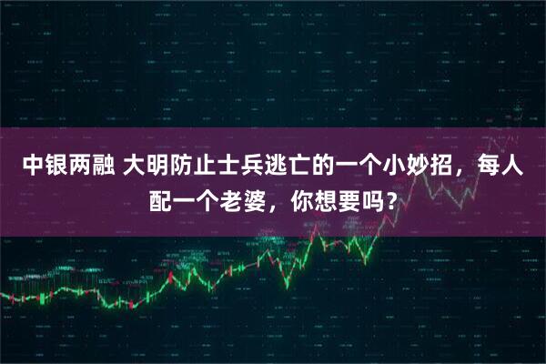 中银两融 大明防止士兵逃亡的一个小妙招，每人配一个老婆，你想要吗？