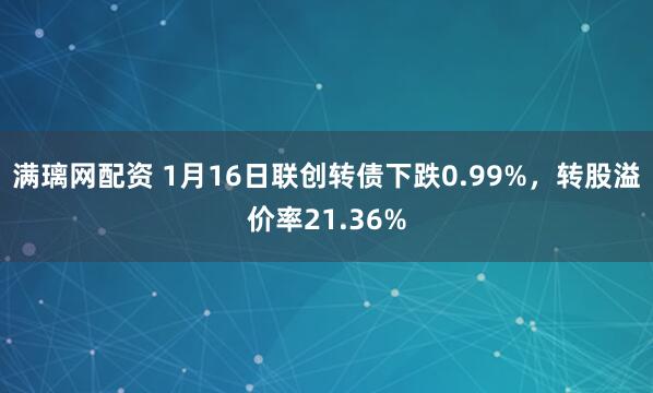 满璃网配资 1月16日联创转债下跌0.99%，转股溢价率21.36%