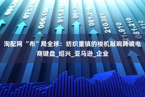 淘配网 “布”局全球：纺织重镇的梭机敲响跨境电商键盘_绍兴_亚马逊_企业
