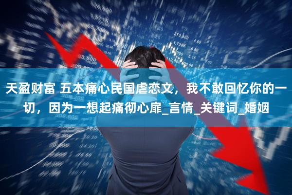 天盈财富 五本痛心民国虐恋文，我不敢回忆你的一切，因为一想起痛彻心扉_言情_关键词_婚姻