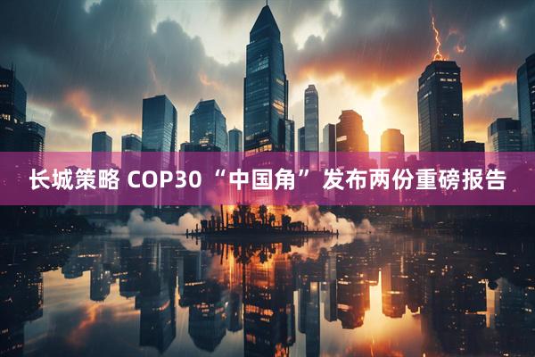 长城策略 COP30 “中国角” 发布两份重磅报告