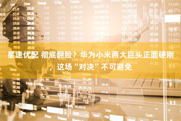 星速优配 彻底翻脸？华为小米两大巨头正面硬刚，这场“对决”不可避免
