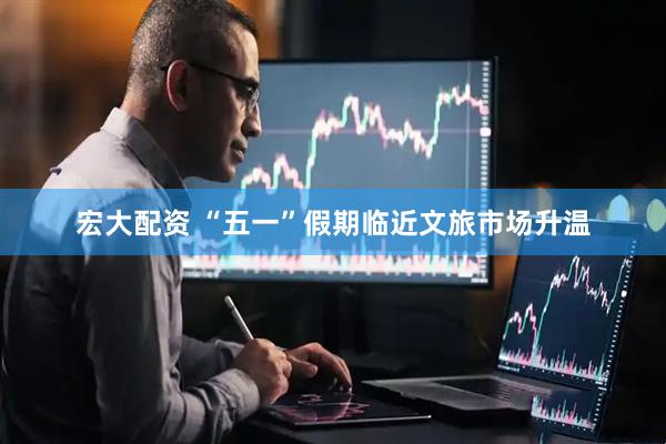 宏大配资 “五一”假期临近文旅市场升温