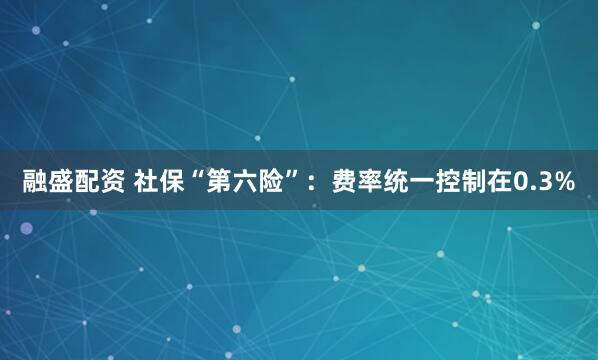 融盛配资 社保“第六险”：费率统一控制在0.3%