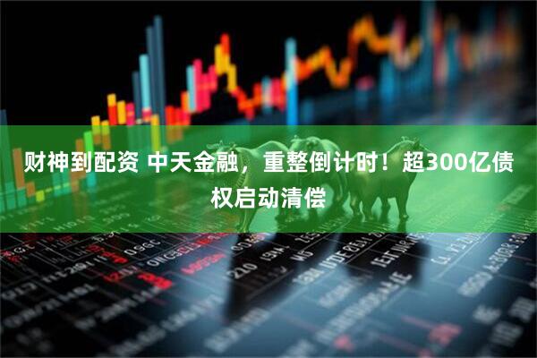 财神到配资 中天金融，重整倒计时！超300亿债权启动清偿